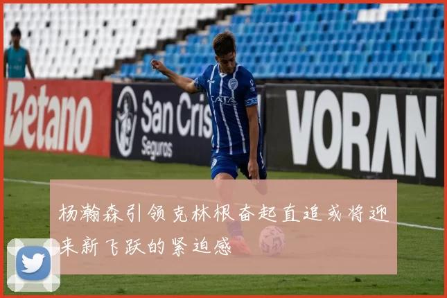 杨瀚森引领克林根奋起直追或将迎来新飞跃的紧迫感