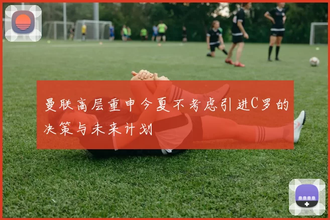 曼联高层重申今夏不考虑引进C罗的决策与未来计划