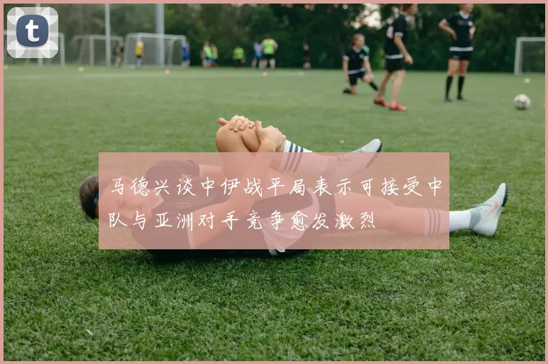 马德兴谈中伊战平局表示可接受中队与亚洲对手竞争愈发激烈