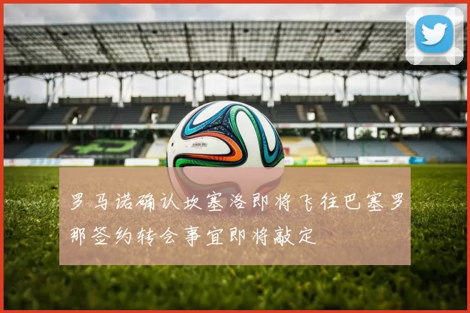 罗马诺确认坎塞洛即将飞往巴塞罗那签约转会事宜即将敲定