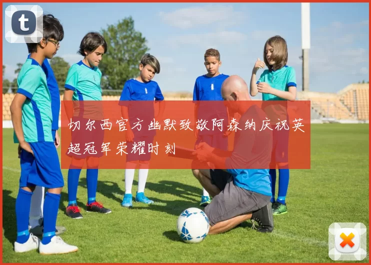 切尔西官方幽默致敬阿森纳庆祝英超冠军荣耀时刻