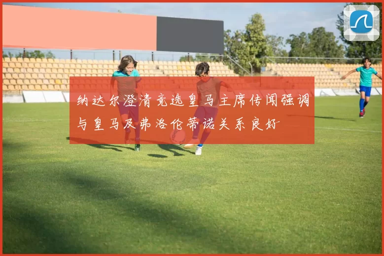 纳达尔澄清竞选皇马主席传闻强调与皇马及弗洛伦蒂诺关系良好