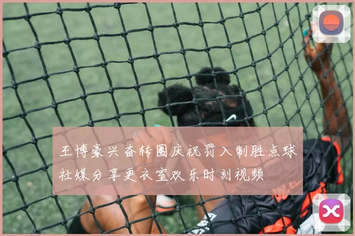 王博豪兴奋转圈庆祝罚入制胜点球社媒分享更衣室欢乐时刻视频