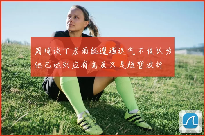 周琦谈丁彦雨航遭遇运气不佳认为他已达到应有高度只是短暂波折