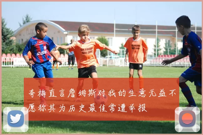 夸梅直言詹姆斯对我的生意无益不愿称其为历史最佳常遭举报