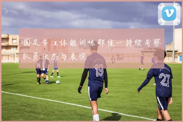 国足专注体能训练邵佳一持续考察队员状态与表现