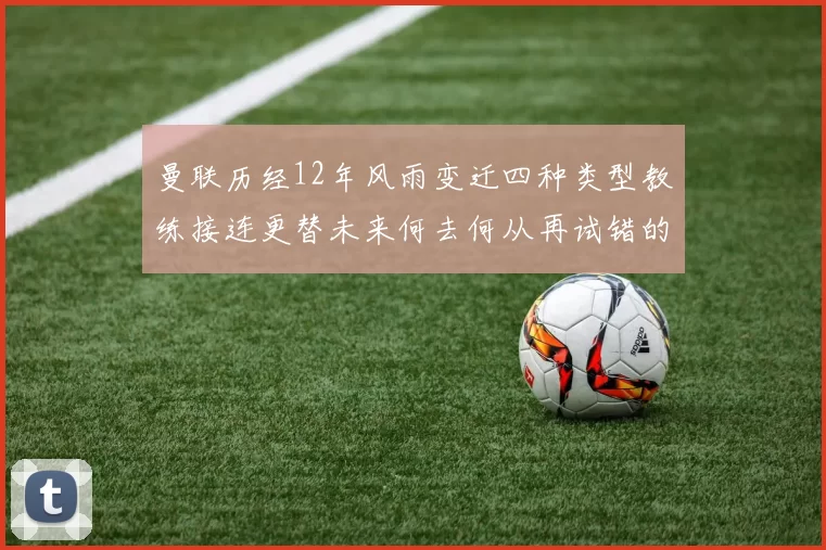 曼联历经12年风雨变迁四种类型教练接连更替未来何去何从再试错的空间有多少